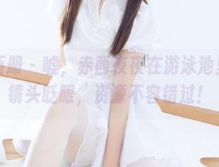 稚乖画册 - 嘘，赤西夜夜在游泳池里对着镜头眨眼，资源不容错过！